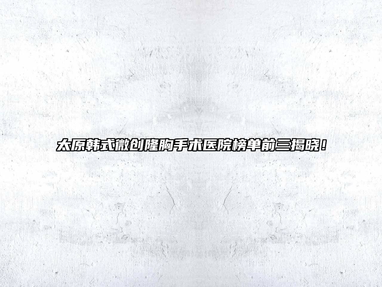 太原韩式微创隆胸手术医院榜单前三揭晓！