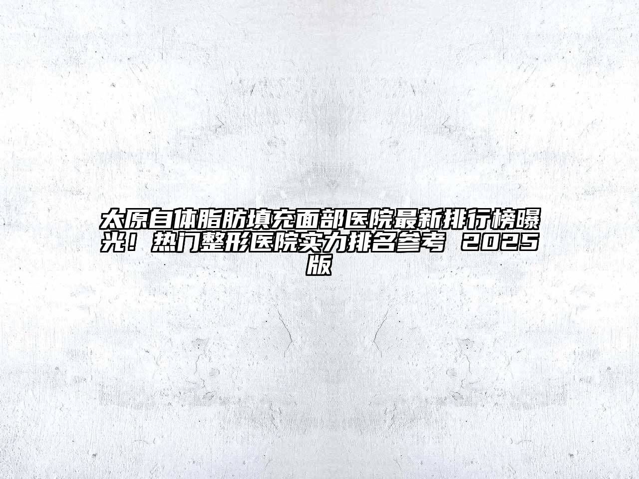 太原自体脂肪填充面部医院最新排行榜曝光！热门整形医院实力排名参考 2025版