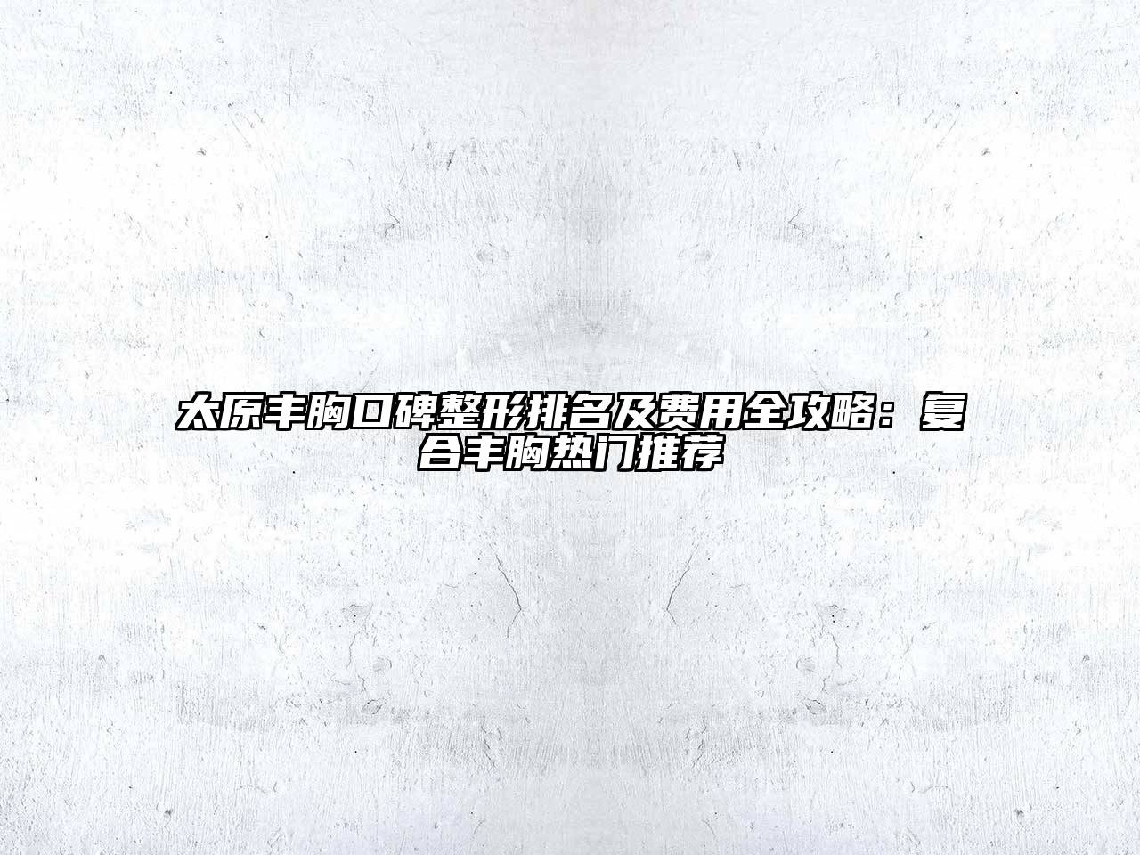 太原丰胸口碑整形排名及费用全攻略：复合丰胸热门推荐
