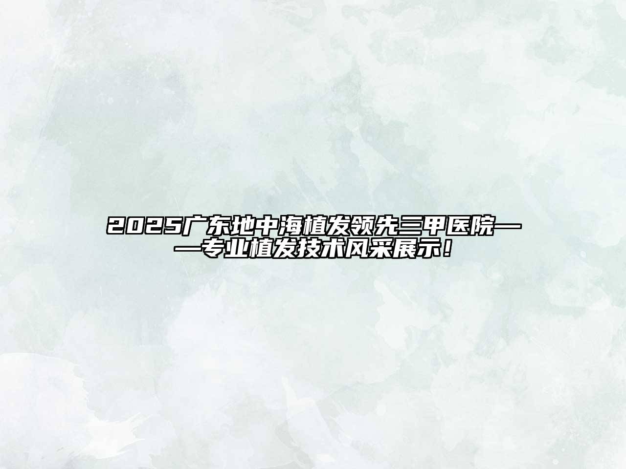 2025广东地中海植发领先三甲医院——专业植发技术风采展示！
