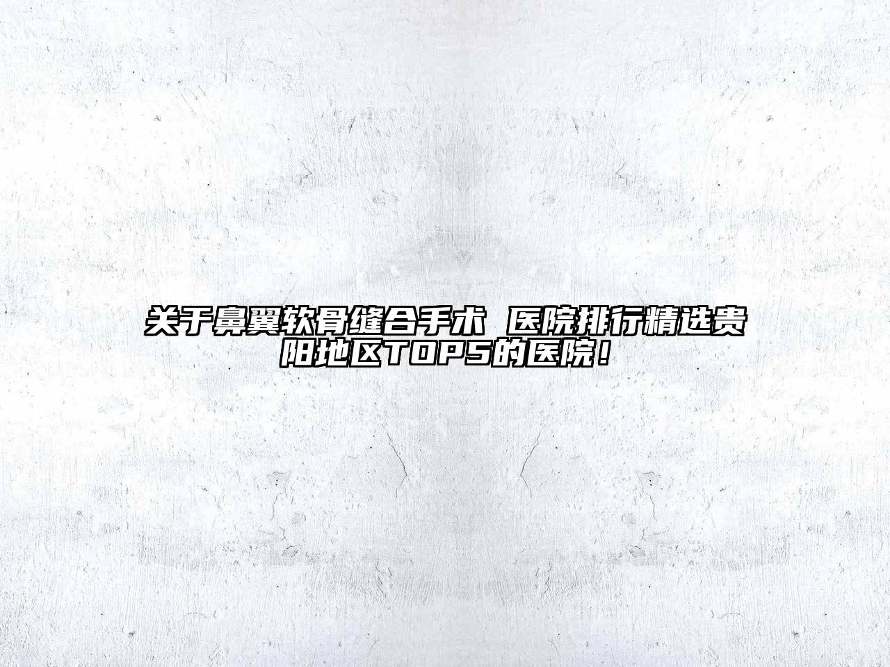 关于鼻翼软骨缝合手术 医院排行精选贵阳地区TOP5的医院！