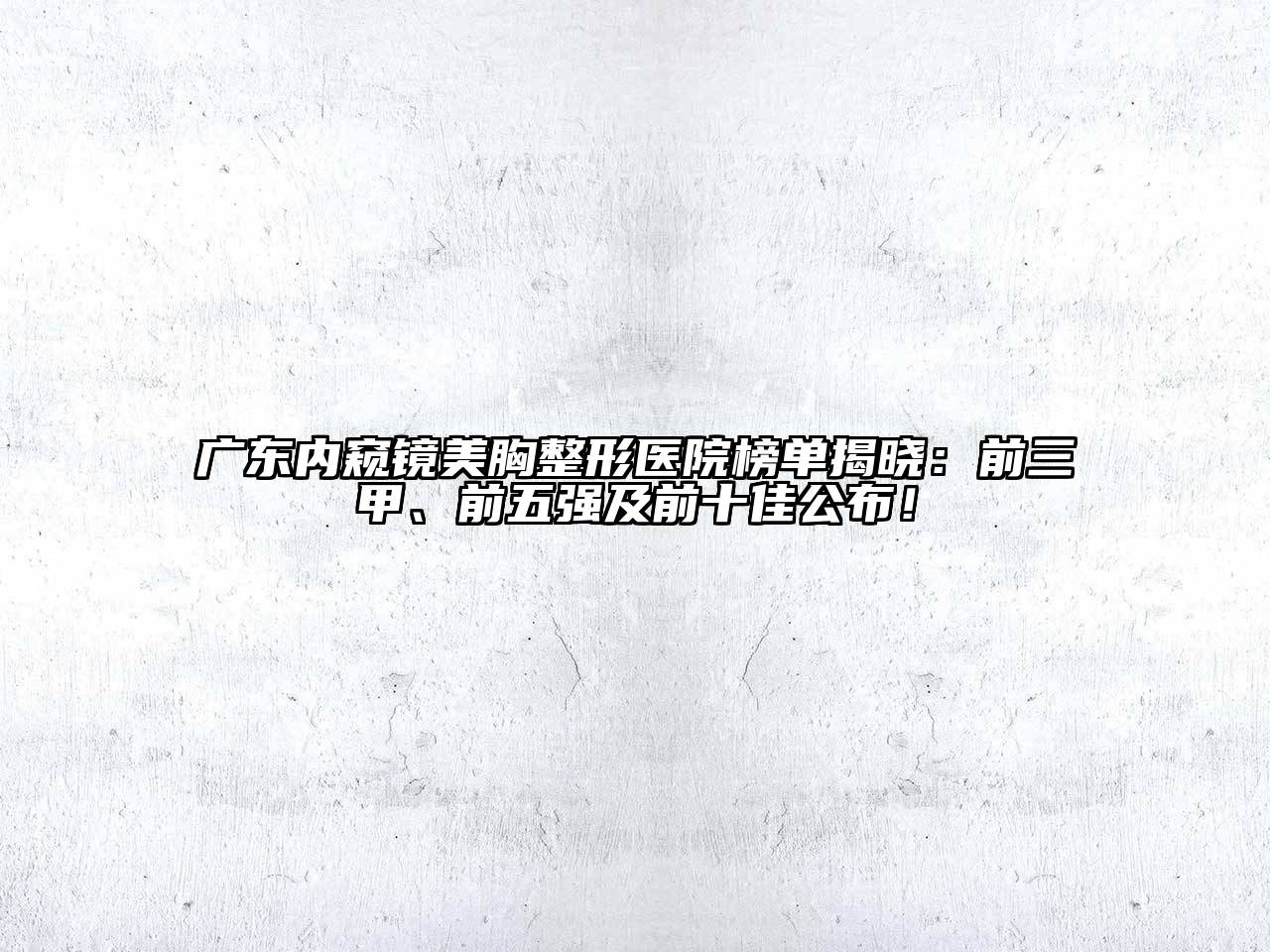 广东内窥镜美胸整形医院榜单揭晓：前三甲、前五强及前十佳公布！