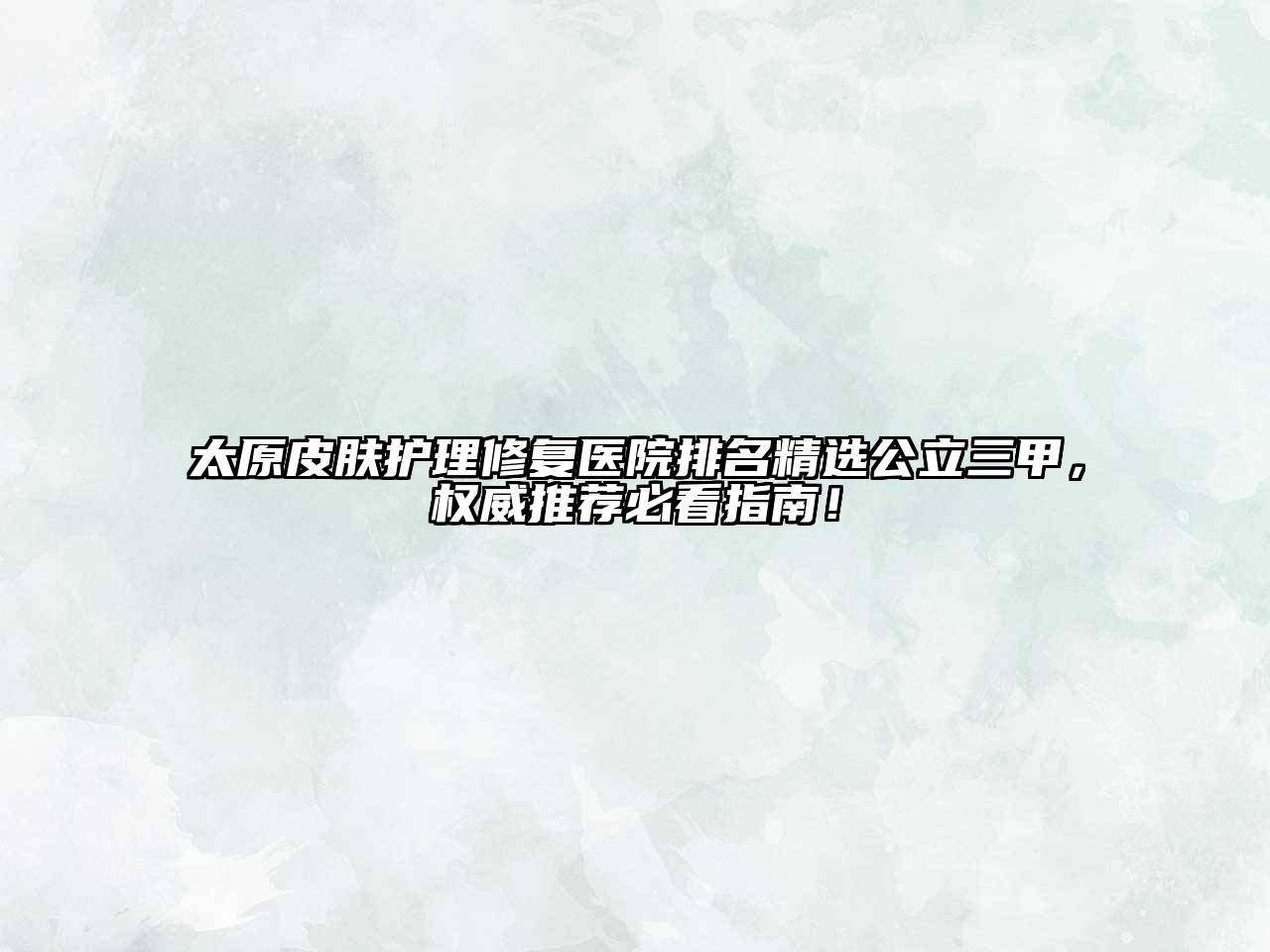 太原皮肤护理修复医院排名精选公立三甲，权威推荐必看指南！