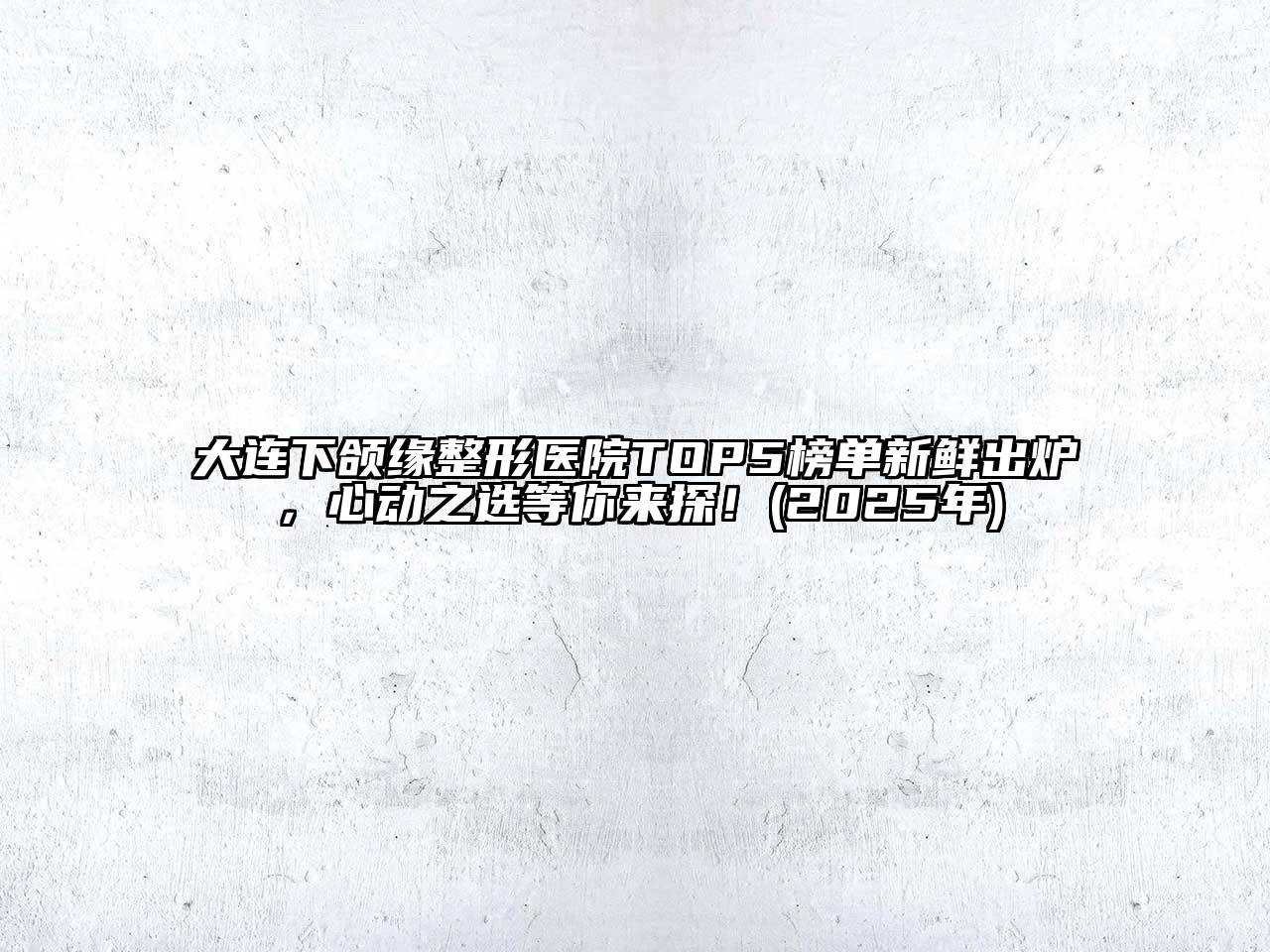 大连下颌缘整形医院TOP5榜单新鲜出炉，心动之选等你来探！(2025年)