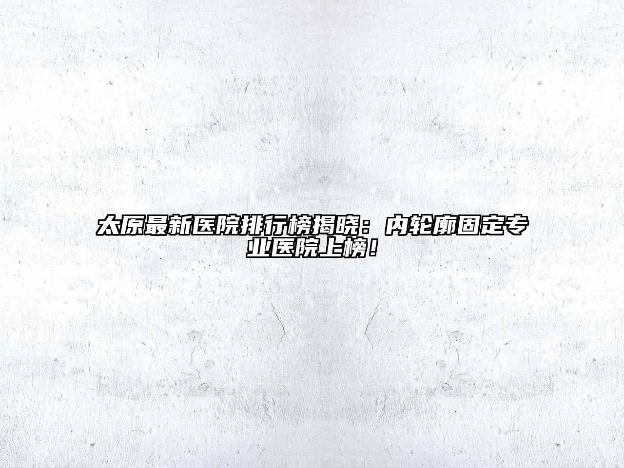 太原最新医院排行榜揭晓：内轮廓固定专业医院上榜！
