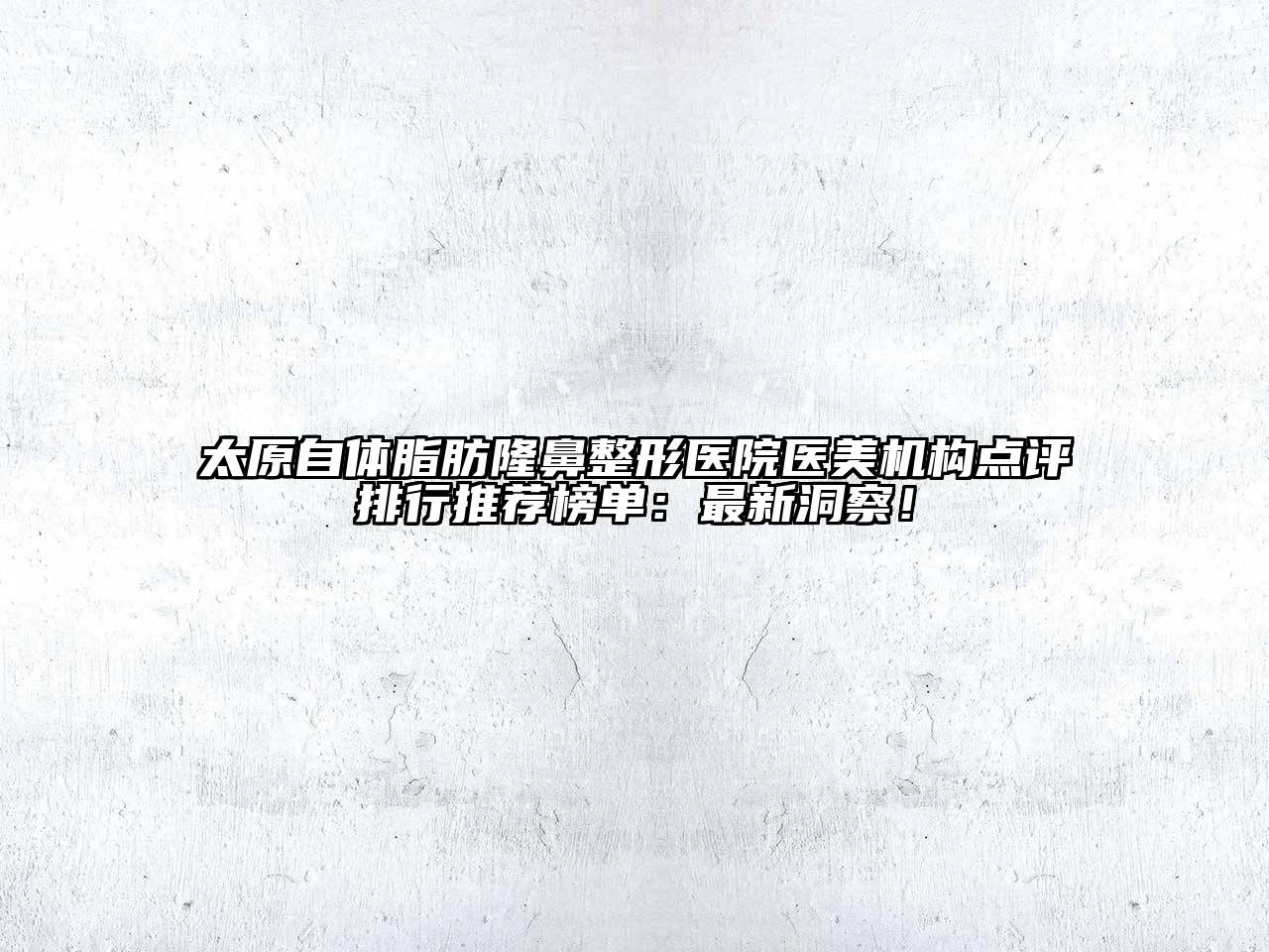 太原自体脂肪隆鼻整形医院医美机构点评排行推荐榜单：最新洞察！