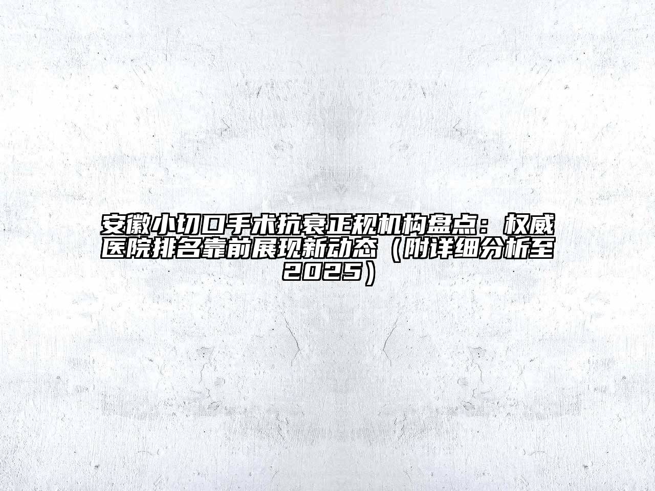 安徽小切口手术抗衰正规机构盘点：权威医院排名靠前展现新动态（附详细分析至2025）