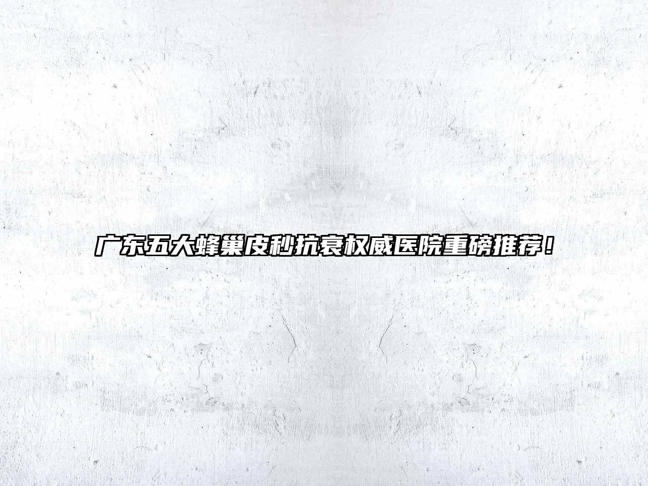 广东五大蜂巢皮秒抗衰权威医院重磅推荐！