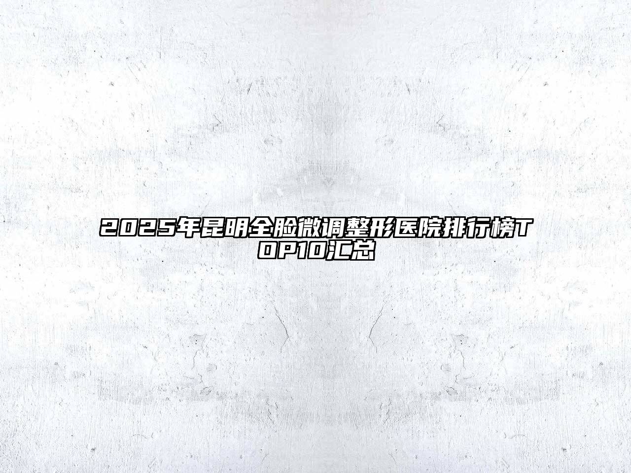 2025年昆明全脸微调整形医院排行榜TOP10汇总