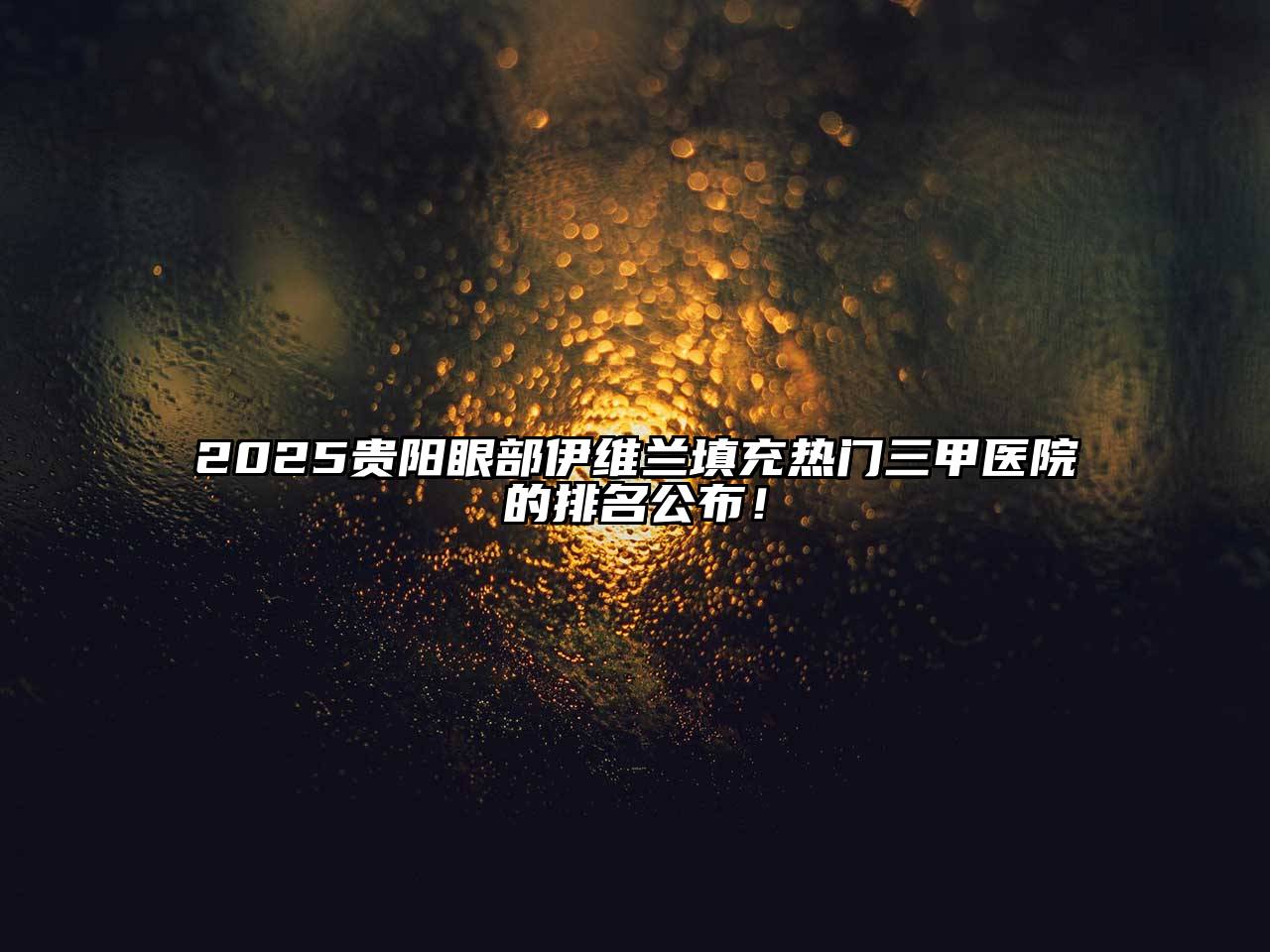 2025贵阳眼部伊维兰填充热门三甲医院的排名公布！