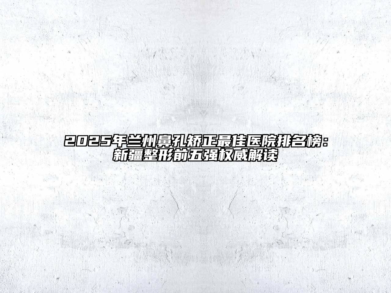 2025年兰州鼻孔矫正最佳医院排名榜：新疆整形前五强权威解读