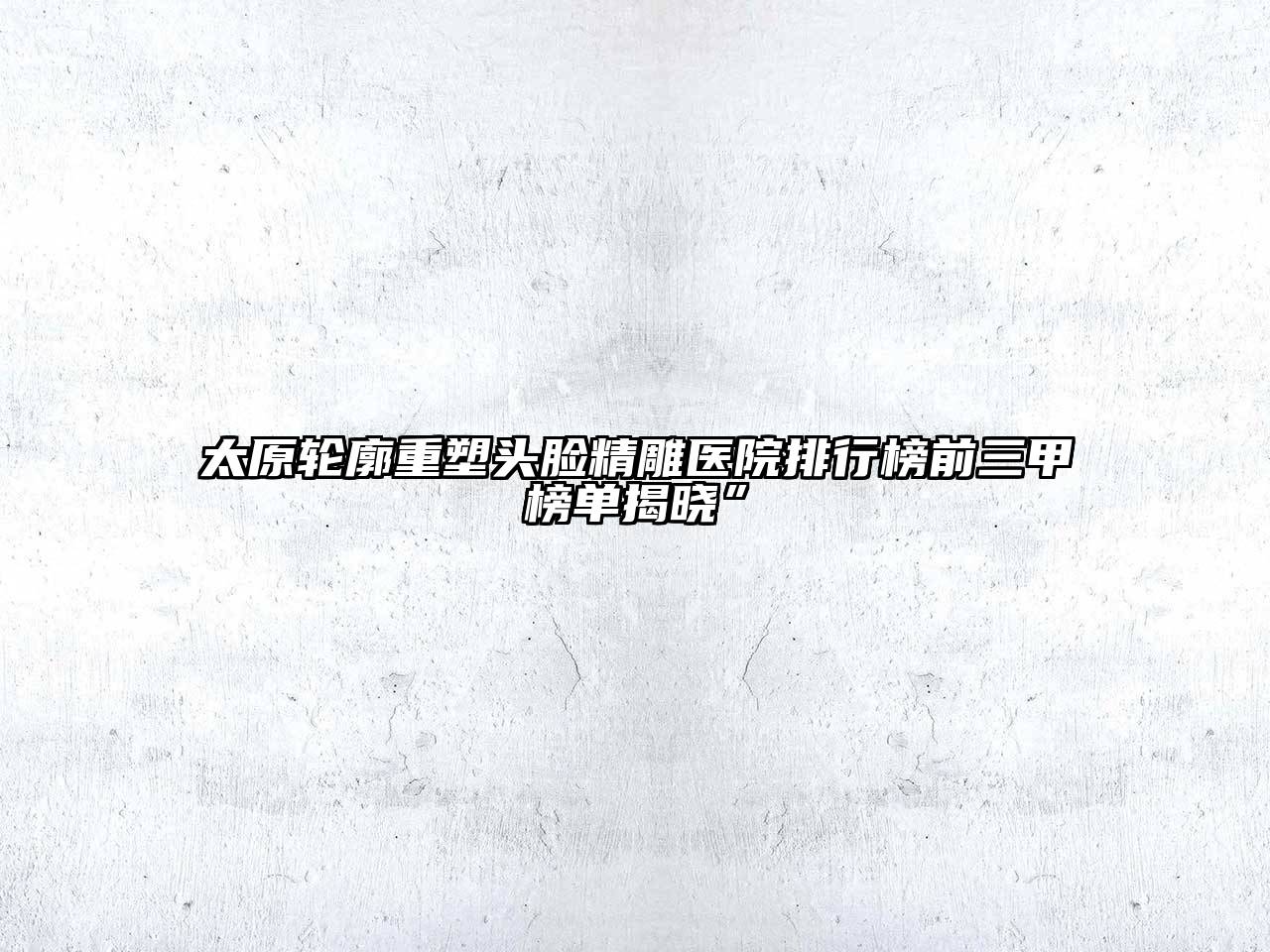 太原轮廓重塑头脸精雕医院排行榜前三甲榜单揭晓”