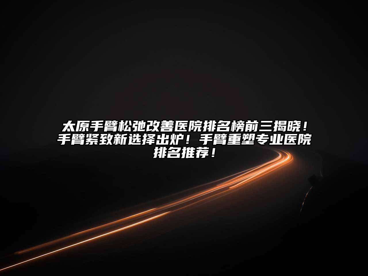 太原手臂松弛改善医院排名榜前三揭晓！手臂紧致新选择出炉！手臂重塑专业医院排名推荐！