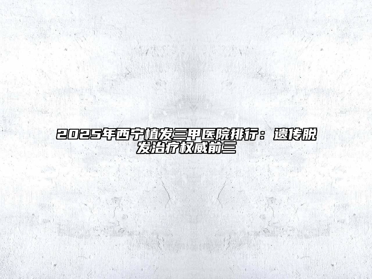 2025年西宁植发三甲医院排行：遗传脱发治疗权威前三