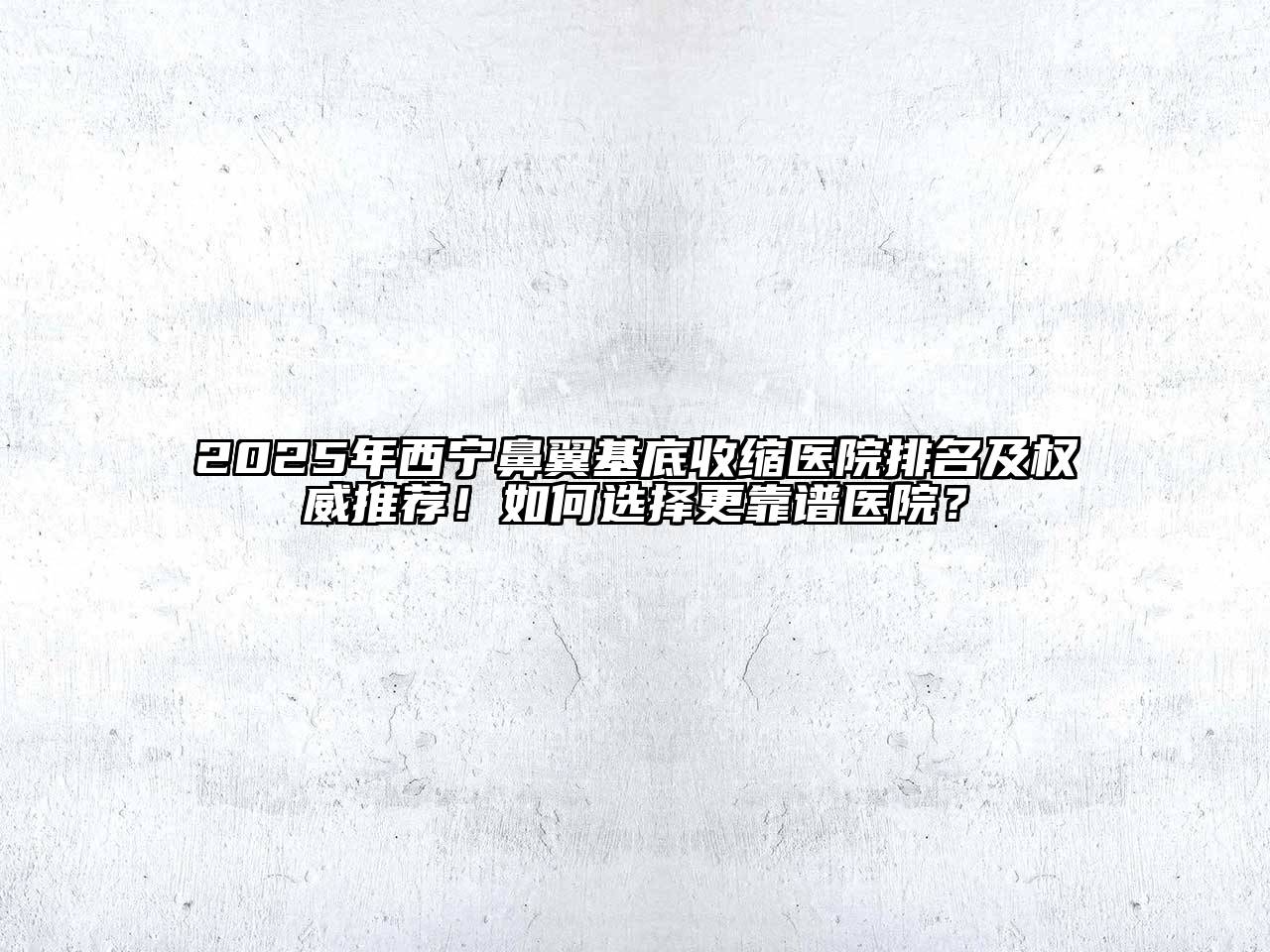 2025年西宁鼻翼基底收缩医院排名及权威推荐！如何选择更靠谱医院？