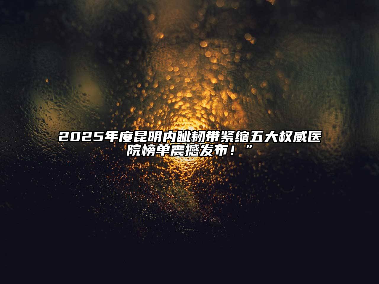 2025年度昆明内眦韧带紧缩五大权威医院榜单震撼发布！”