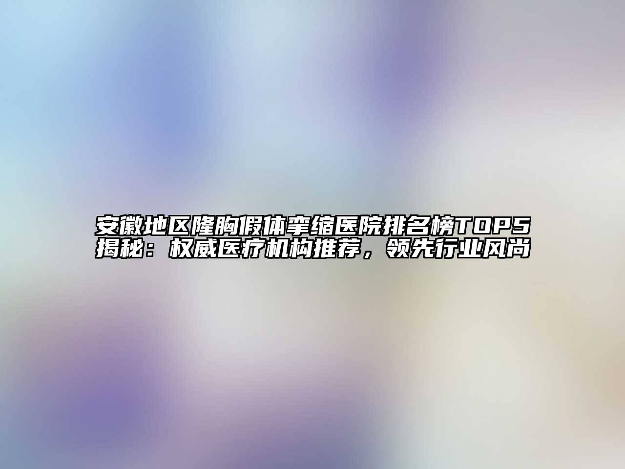 安徽地区隆胸假体挛缩医院排名榜TOP5揭秘：权威医疗机构推荐，领先行业风尚