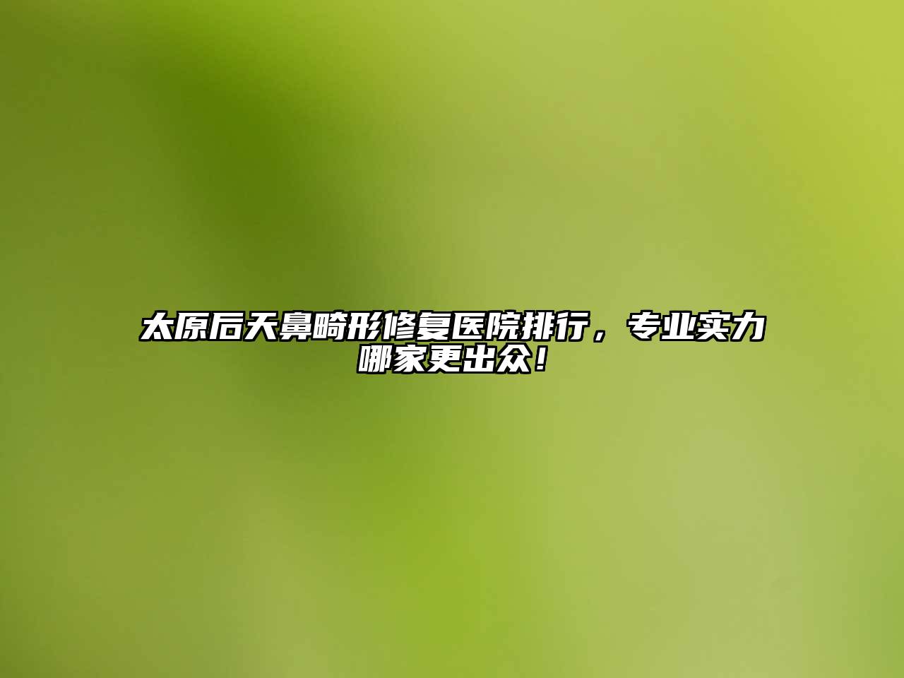 太原后天鼻畸形修复医院排行，专业实力哪家更出众！
