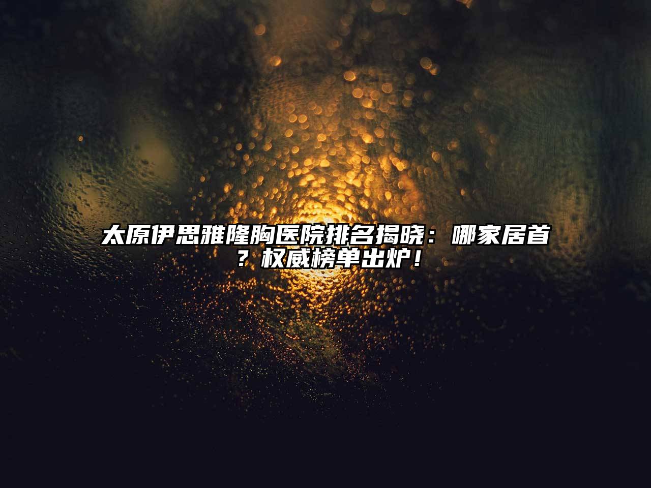 太原伊思雅隆胸医院排名揭晓：哪家居首？权威榜单出炉！