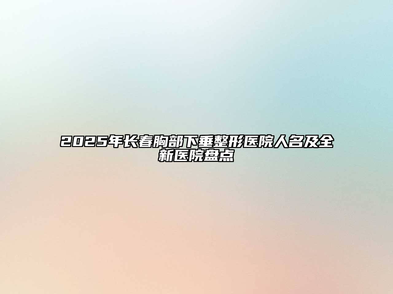 2025年长春胸部下垂整形医院人名及全新医院盘点