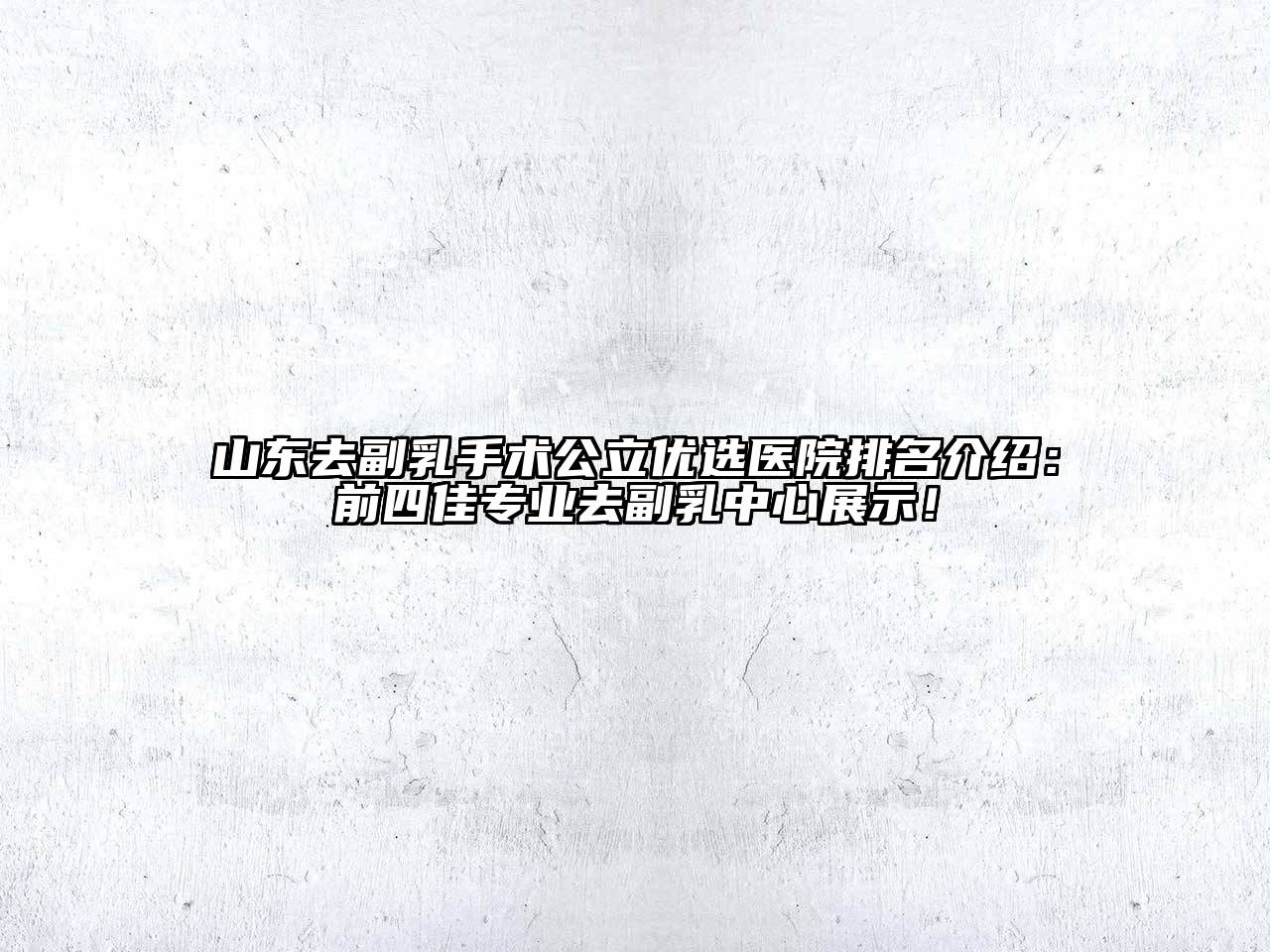 山东去副乳手术公立优选医院排名介绍：前四佳专业去副乳中心展示！