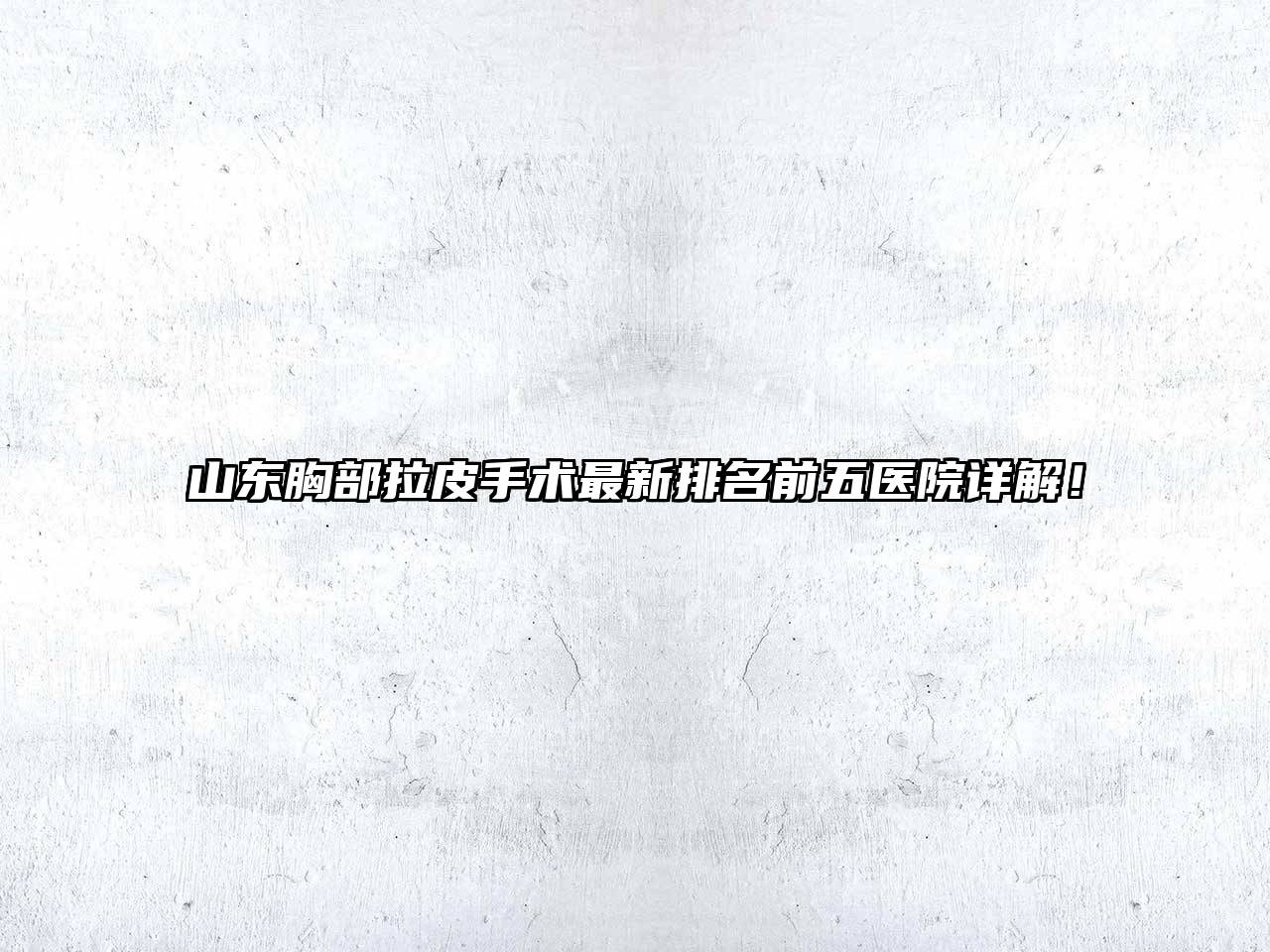 山东胸部拉皮手术最新排名前五医院详解！