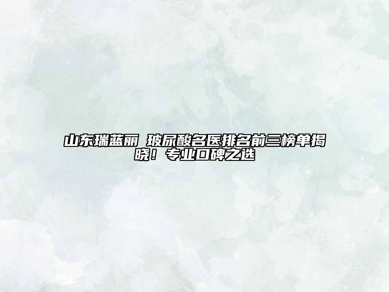 山东瑞蓝丽瑅玻尿酸名医排名前三榜单揭晓！专业口碑之选