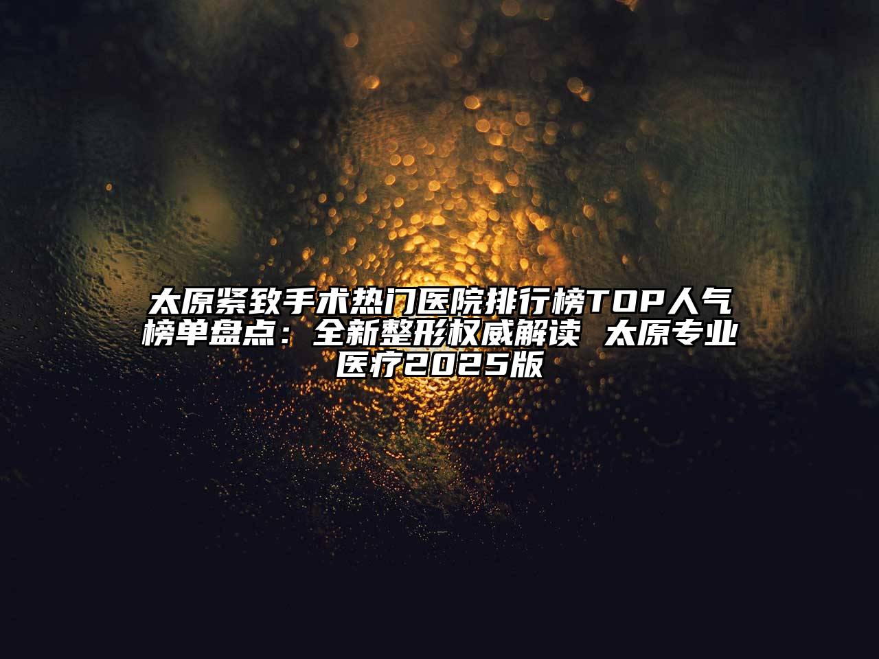 太原紧致手术热门医院排行榜TOP人气榜单盘点：全新整形权威解读 太原专业医疗2025版