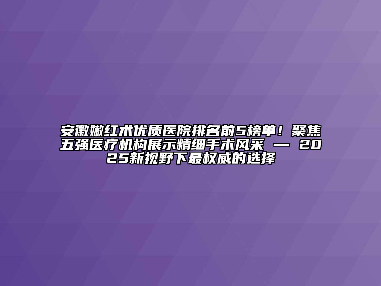 安徽嫩红术优质医院排名前5榜单！聚焦五强医疗机构展示精细手术风采 — 2025新视野下最权威的选择