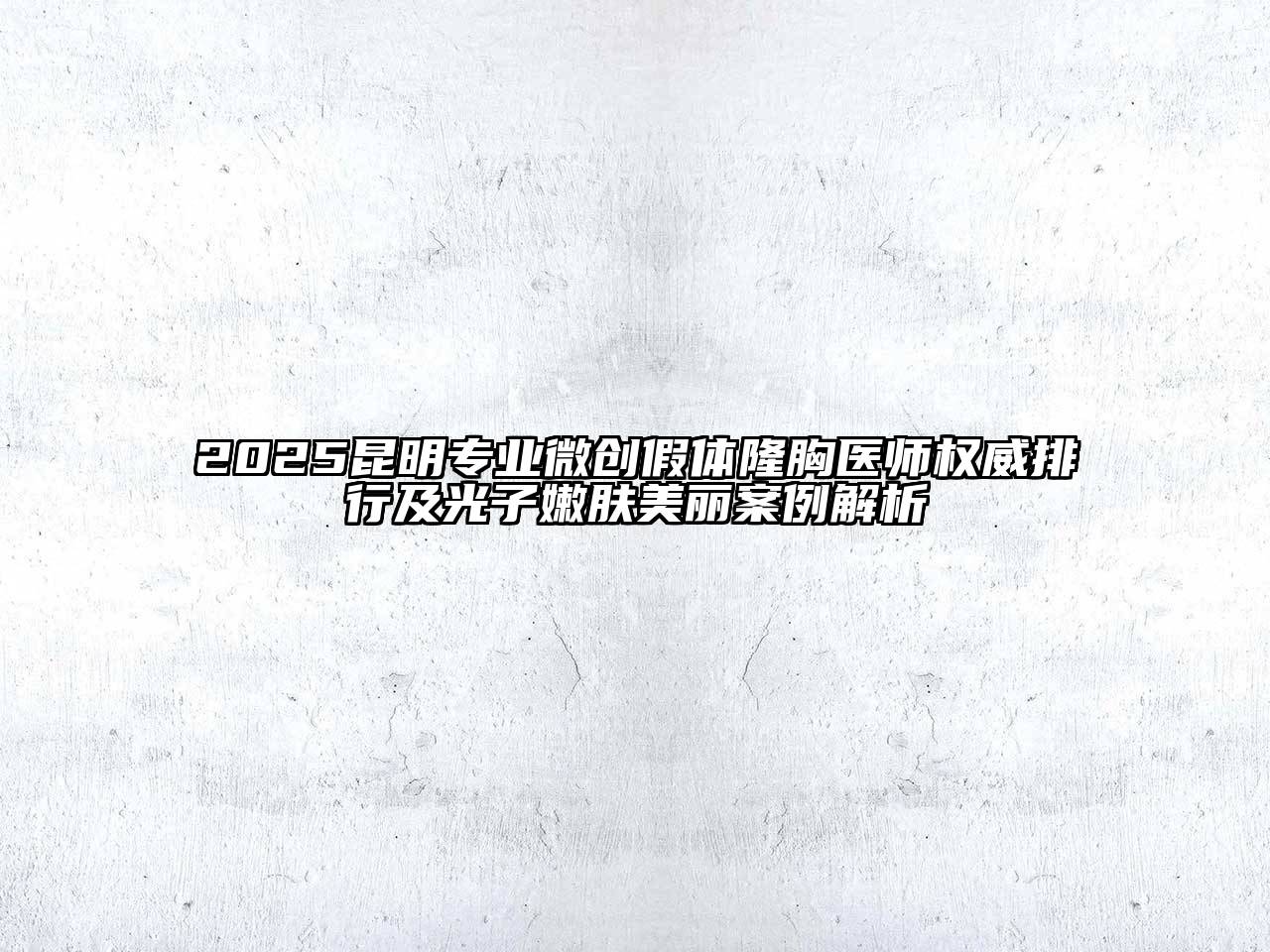 2025昆明专业微创假体隆胸医师权威排行及光子嫩肤美丽案例解析