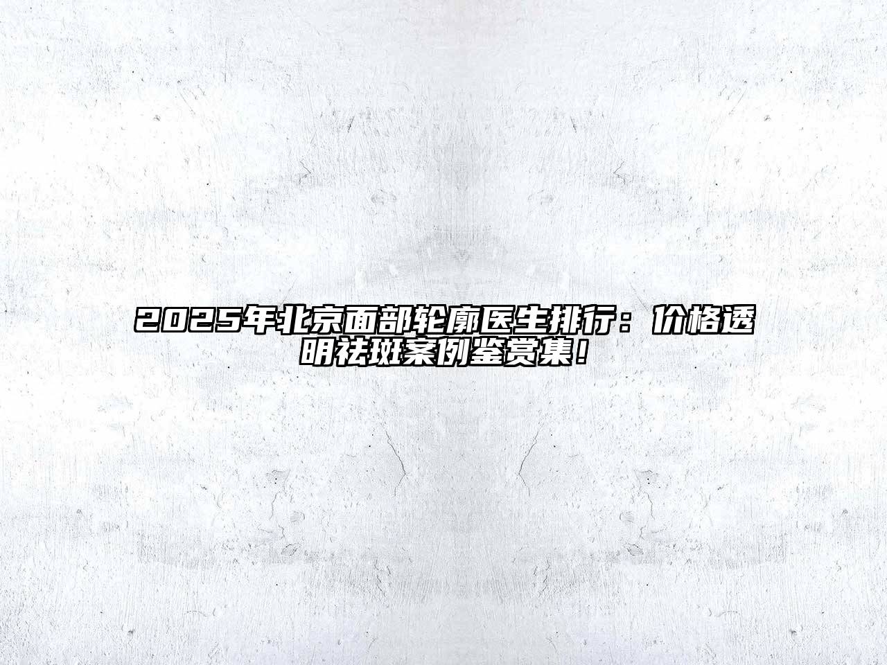 2025年北京面部轮廓医生排行：价格透明祛斑案例鉴赏集！