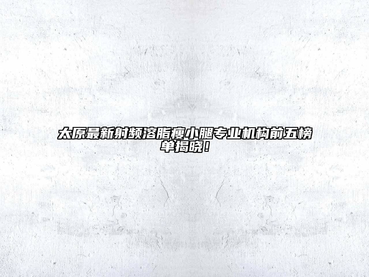 太原最新射频溶脂瘦小腿专业机构前五榜单揭晓！