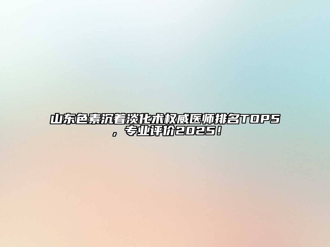 山东色素沉着淡化术权威医师排名TOP5，专业评价2025！