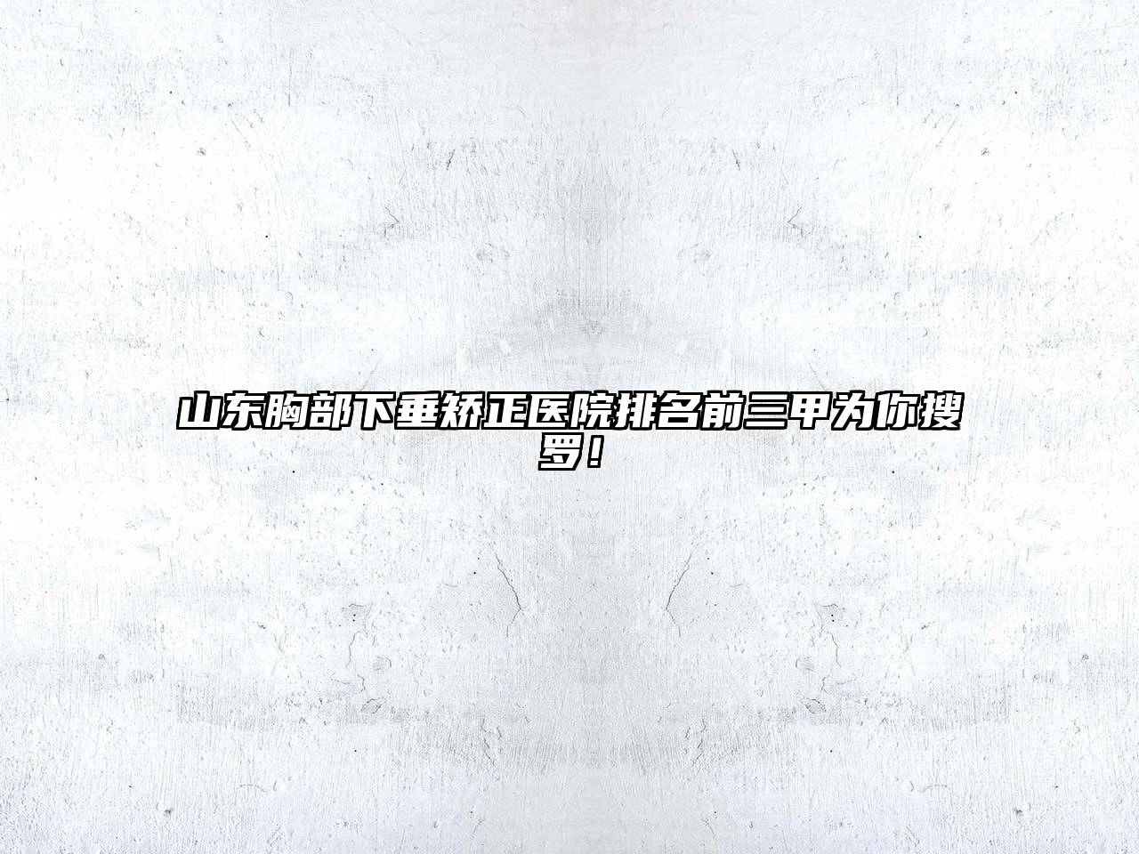 山东胸部下垂矫正医院排名前三甲为你搜罗！