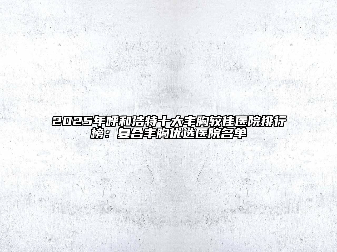2025年呼和浩特十大丰胸较佳医院排行榜：复合丰胸优选医院名单