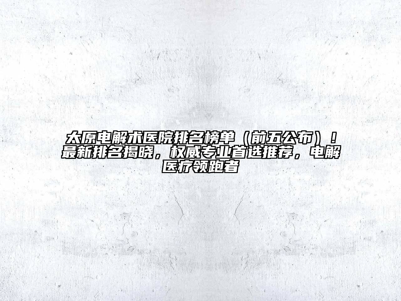 太原电解术医院排名榜单（前五公布）！最新排名揭晓，权威专业首选推荐，电解医疗领跑者