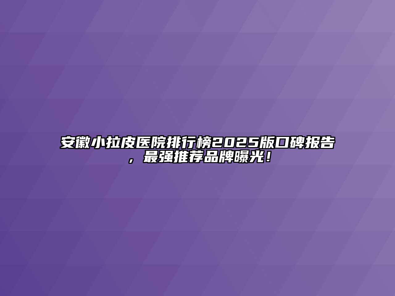 安徽小拉皮医院排行榜2025版口碑报告，最强推荐品牌曝光！