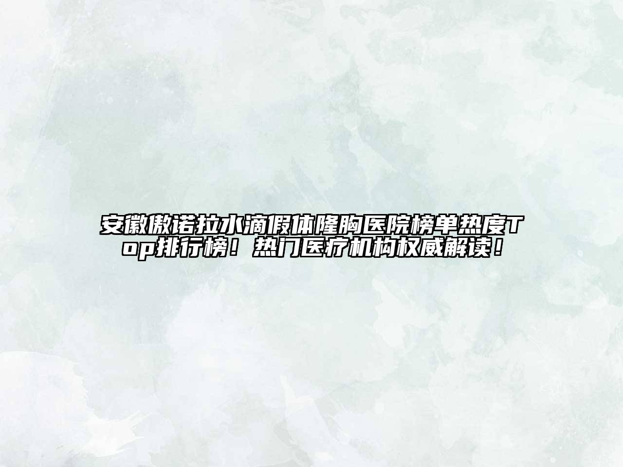 安徽傲诺拉水滴假体隆胸医院榜单热度Top排行榜！热门医疗机构权威解读！