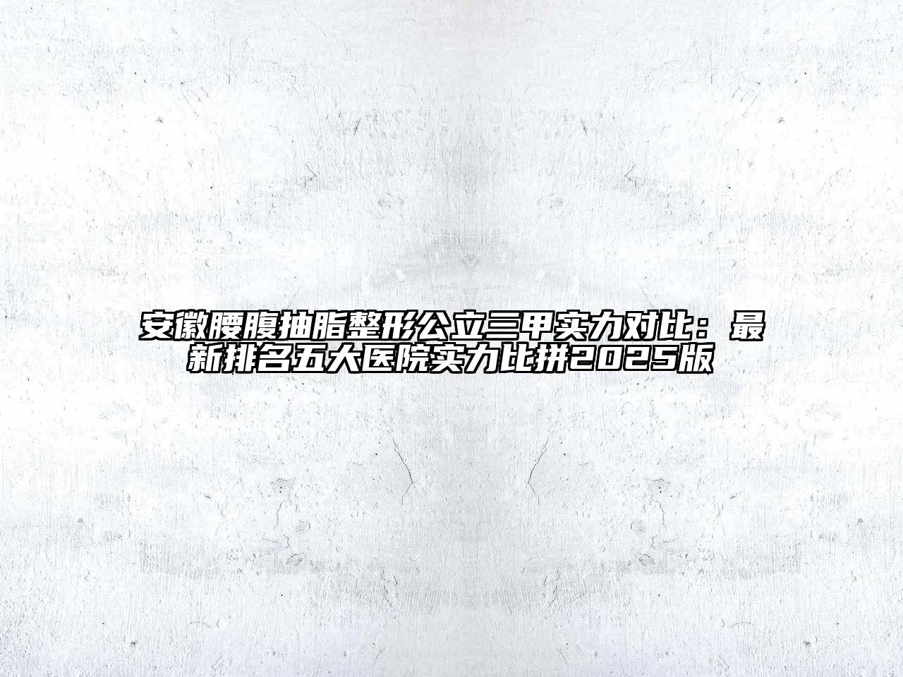 安徽腰腹抽脂整形公立三甲实力对比：最新排名五大医院实力比拼2025版