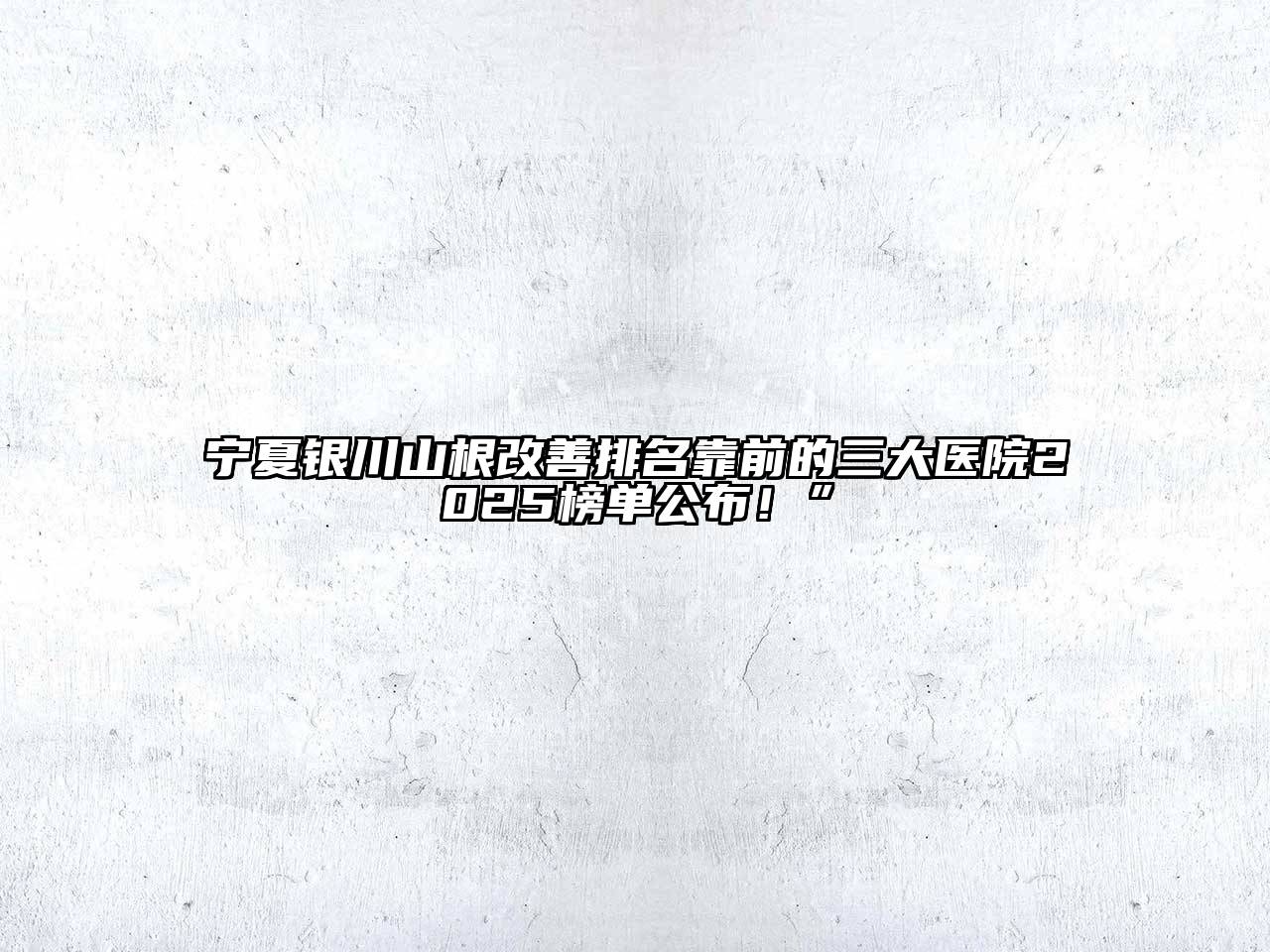 宁夏银川山根改善排名靠前的三大医院2025榜单公布！”