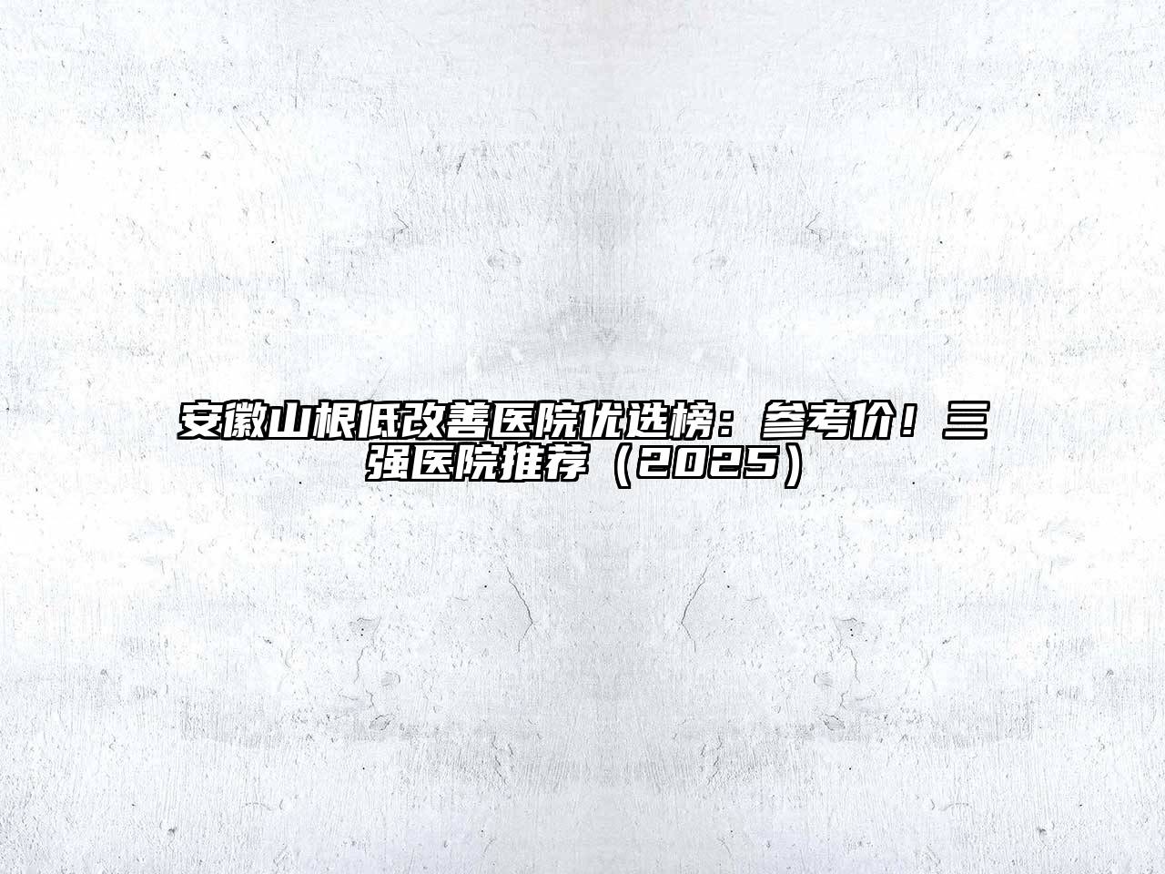 安徽山根低改善医院优选榜：参考价！三强医院推荐（2025）