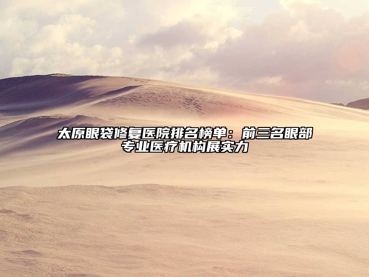 太原眼袋修复医院排名榜单：前三名眼部专业医疗机构展实力