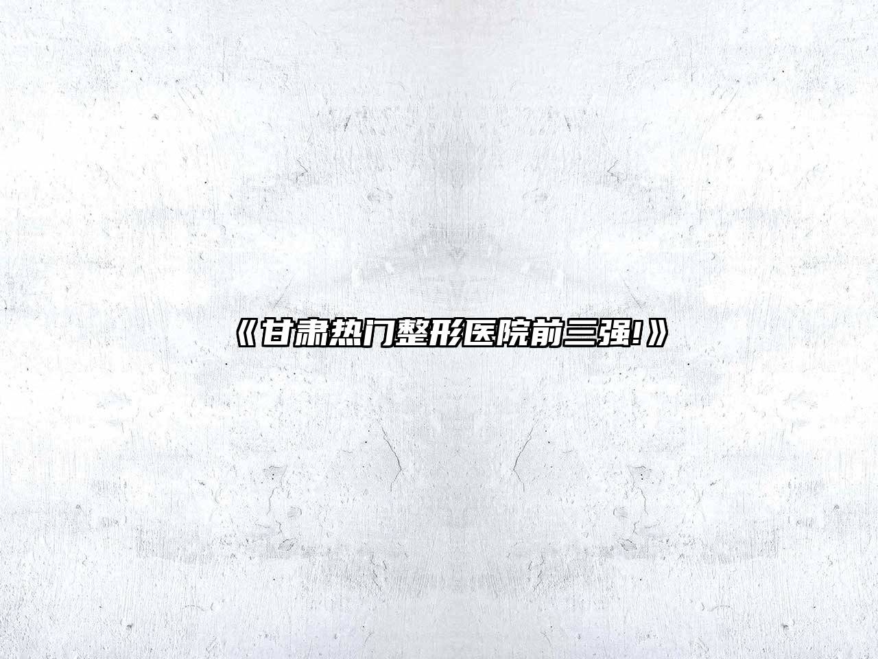 《甘肃热门整形医院前三强!》