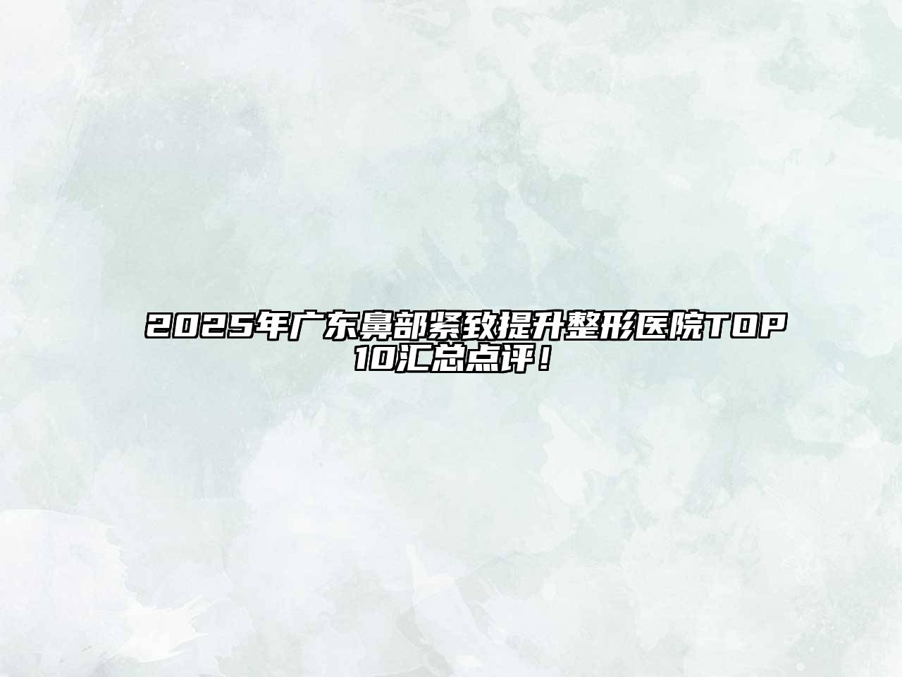 2025年广东鼻部紧致提升整形医院TOP10汇总点评！