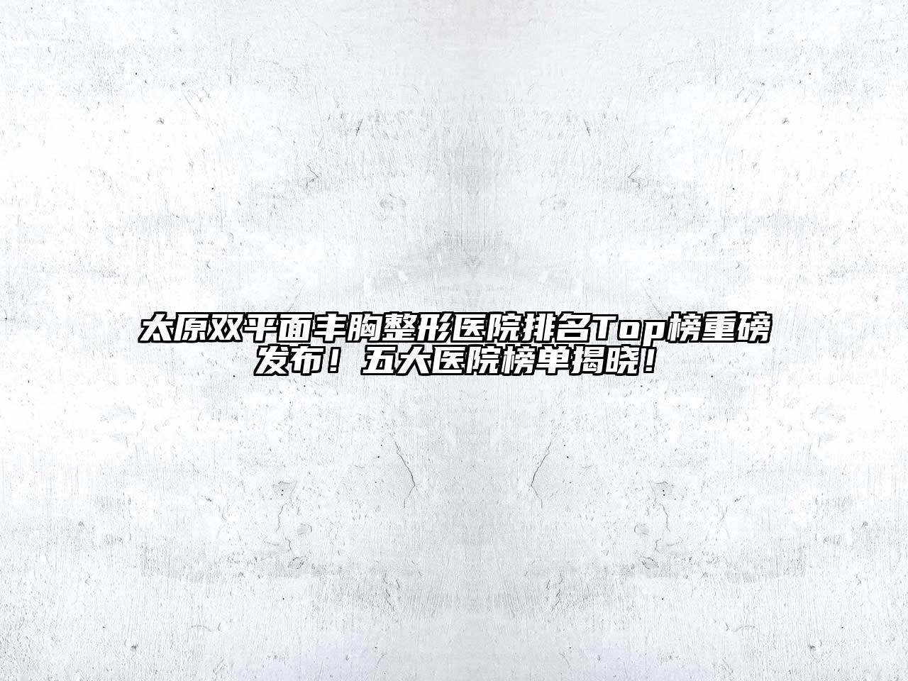 太原双平面丰胸整形医院排名Top榜重磅发布！五大医院榜单揭晓！