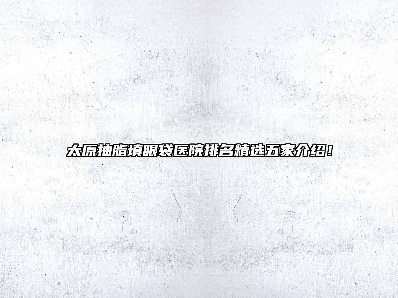 太原抽脂填眼袋医院排名精选五家介绍！