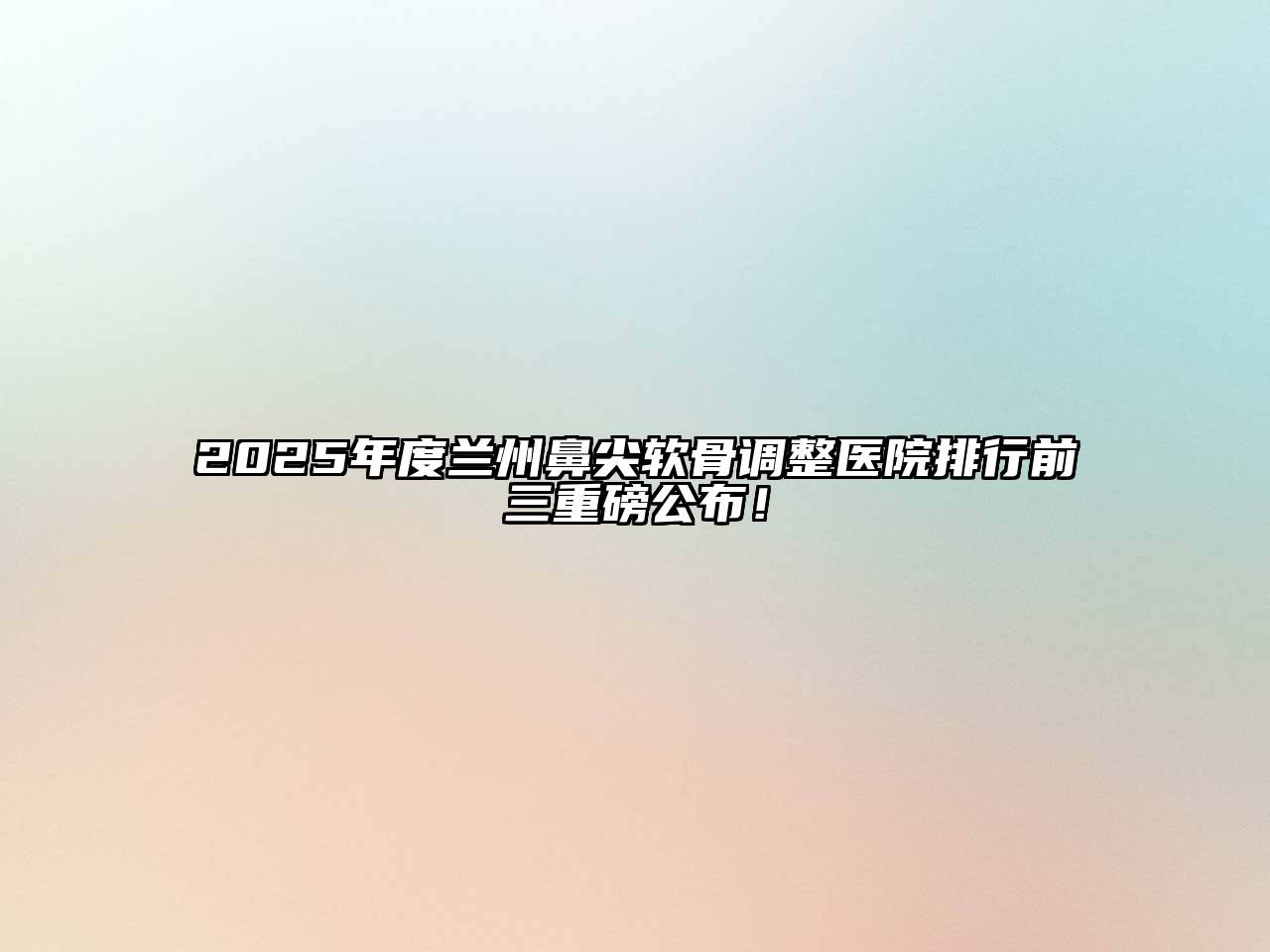 2025年度兰州鼻尖软骨调整医院排行前三重磅公布！