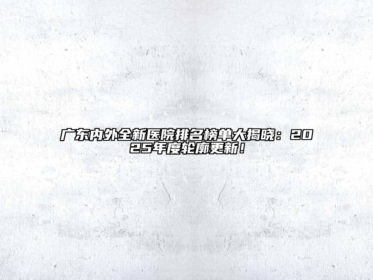 广东内外全新医院排名榜单大揭晓：2025年度轮廓更新！