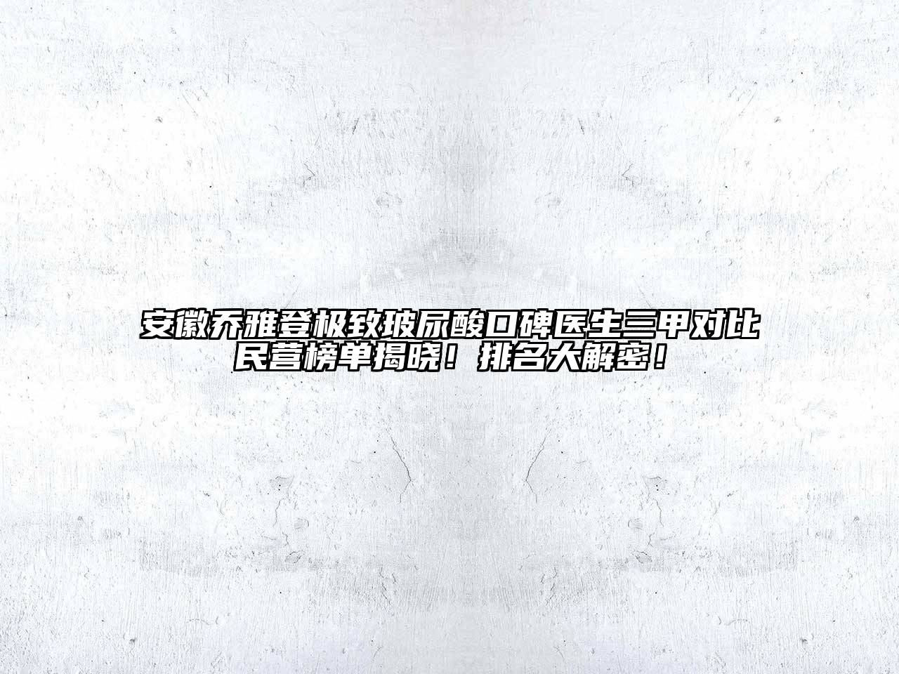 安徽乔雅登极致玻尿酸口碑医生三甲对比民营榜单揭晓！排名大解密！