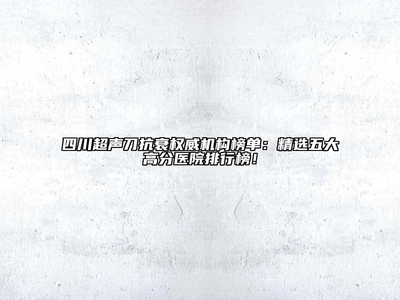 四川超声刀抗衰权威机构榜单：精选五大高分医院排行榜！